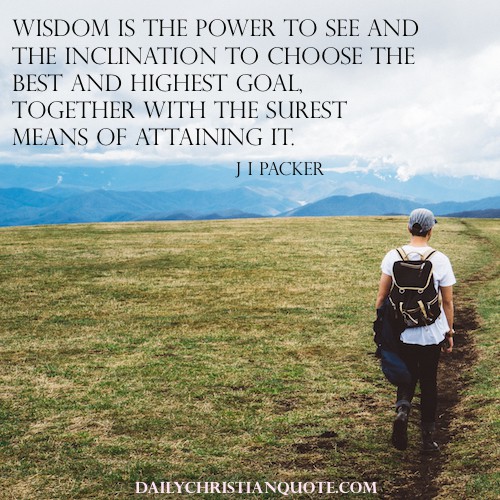 Wisdom is the power to see and the inclination to choose the best and highest goal, together with the surest means of attaining it. J.I. Packer