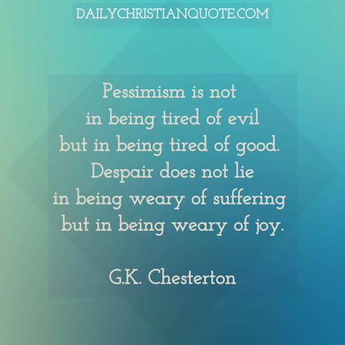 Pessimism is not in being tired of evil but in being tired of good. Despair does not lie in being weary of suffering but in being weary of joy. Gilbert Keith G. K. Chesterton