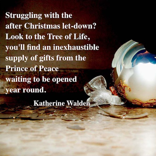 Struggling with the after Christmas let-down? Look to the Tree of Life, you'll find an inexhaustible supply of gifts from the Prince of Peace waiting to be opened year round. - Katherine Walden