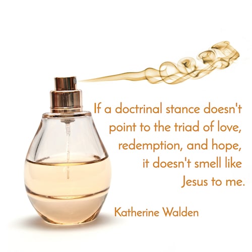"If a doctrinal stance doesn't point to the triad of love, redemption, and hope, it doesn't smell like Jesus to me". -Katherine Walden