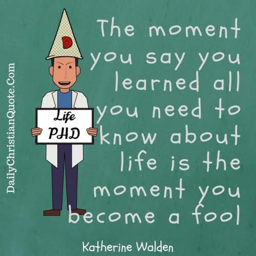 The moment you say you learned all you need to know about life is the moment you become a fool  Katherine Walden